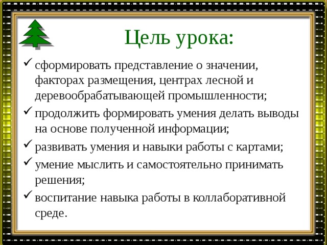 Цель урока: сформировать представление о значении, факторах размещения, центрах лесной и деревообрабатывающей промышленности; продолжить формировать умения делать выводы на основе полученной информации; развивать умения и навыки работы с картами; умение мыслить и самостоятельно принимать решения; воспитание навыка работы в коллаборативной среде. 