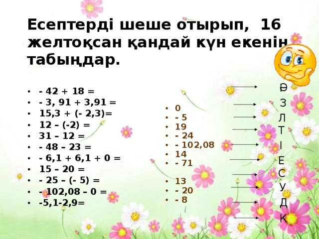 Есептерді шеше отырып, 16 желтоқсан қандай күн екенін табыңдар. Ә І 0 - 5 19 - 24 - 102,08 14 - 71 13 - 20 - 8 - 42 + 18 = - 3, 91 + 3,91 = 15,3 + (- 2,3)= 12 – (-2) = 31 – 12 = - 48 – 23 = - 6,1 + 6,1 + 0 = 15 – 20 = - 25 – (- 5) = - 102,08 – 0 = -5,1-2,9= З Л Т І Е С У Д К 