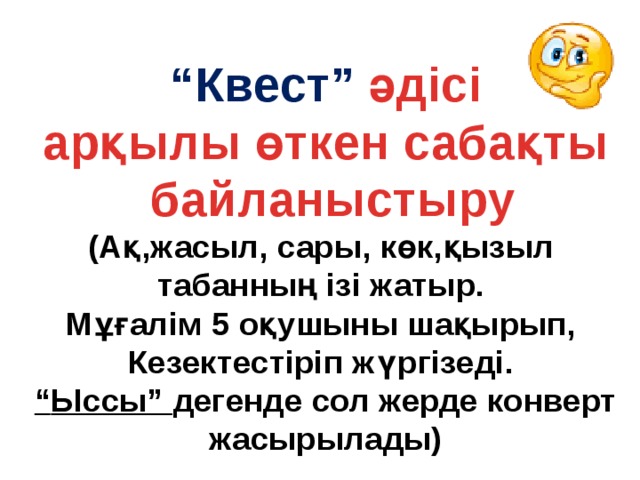 “ Квест” әдісі арқылы өткен сабақты  байланыстыру (Ақ,жасыл, сары, көк,қызыл табанның ізі жатыр. Мұғалім 5 оқушыны шақырып, Кезектестіріп жүргізеді. “ Ыссы” дегенде сол жерде конверт жасырылады)  