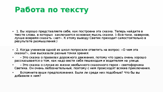  Работа по тексту 1. Вы хорошо представляете себе, как построена эта сказка. Теперь найдите в тексте слова, в которых заключается основная мысль сказки. («Все-таки, наверное, лучше вовремя сказать «нет». К этому выводу Светик приходит самостоятельно в результате размышлений.) 2. Когда учеников одной из школ попросили ответить на вопрос: «О чем эта сказка?», они высказали разные точки зрения: – Это сказка о правилах дорожного движения, потому что здесь очень хорошо рассказывается о том, как надо вести себя пешеходам и водителям на улице. – Это сказка о случае из жизни необычного сказочного героя – светофорчика Светика. Он очень любознательный, поэтому с ним происходят всякие приключения. Вспомните ваши предположения. Были ли среди них подобные? Что бы вы добавили к ним? 