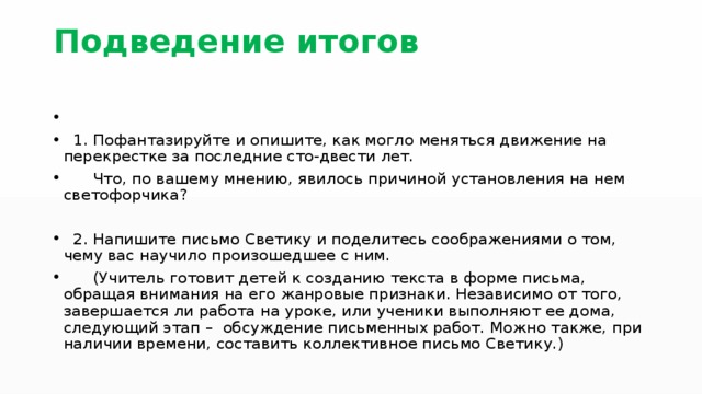 Подведение итогов 1. Пофантазируйте и опишите, как могло меняться движение на перекрестке за последние сто-двести лет. Что, по вашему мнению, явилось причиной установления на нем светофорчика? 2. Напишите письмо Светику и поделитесь соображениями о том, чему вас научило произошедшее с ним. (Учитель готовит детей к созданию текста в форме письма, обращая внимания на его жанровые признаки. Независимо от того, завершается ли работа на уроке, или ученики выполняют ее дома, следующий этап – обсуждение письменных работ. Можно также, при наличии времени, составить коллективное письмо Светику.) 