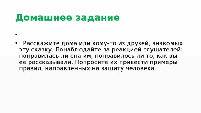 Домашнее задание Расскажите дома или кому-то из друзей, знакомых эту сказку. Понаблюдайте за реакцией слушателей: понравилась ли она им, понравилось ли то, как вы ее рассказывали. Попросите их привести примеры правил, направленных на защиту человека. 