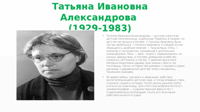 Татьяна Ивановна Александрова (1929-1983) Татьяна Ивановна Александрова — русская советская детская писательница, художница. Родилась в Казани, но детство её прошло в Москве. У Татьяны Ивановны была сестра двойняшка — Наталья Ивановна. К каждой из них обращались двойным именем — Таньнаташа. Отец — инженер в леспромхозе, уезжавший в длительные командировки. Мать — врач, подолгу задерживалась на ночных дежурствах, и поэтому домашнее хозяйство ложилось на Татьяну и сестру. У девочек была няня Матрена Федотовна Царева, крестьянка с Волги. Ее пословицы, песни, истории про домовых с лешими и даже рассказы о деревенском детстве тоже становились Таниными сказками. Во время войны, находясь в эвакуации, работала воспитательницей в детском саду, и тогда впервые стала сочинять сказки и истории. После школы решила пойти учиться на сказочницу. Для этого она выбрала Институт кинематографии — художественный факультет с отделением мультипликации. После его окончания работала на мультстудии. 