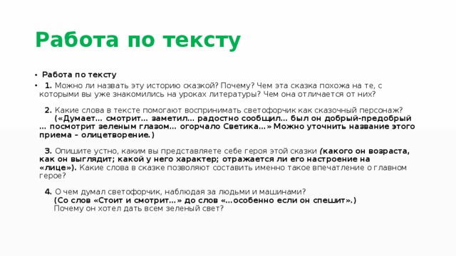 Работа по тексту   Работа по тексту    1.  Можно ли назвать эту историю сказкой? Почему? Чем эта сказка похожа на те, с которыми вы уже знакомились на уроках литературы? Чем она отличается от них?    2.  Какие слова в тексте помогают воспринимать светофорчик как сказочный персонаж?        («Думает… смотрит… заметил… радостно сообщил… был он добрый-предобрый … посмотрит зеленым глазом… огорчало Светика…» Можно уточнить название этого приема – олицетворение.)    3.  Опишите устно, каким вы представляете себе героя этой сказки  ( какого он возраста, как он выглядит; какой у него характер; отражается ли его настроение на «лице»).  Какие слова в сказке позволяют составить именно такое впечатление о главном герое?    4.  О чем думал светофорчик, наблюдая за людьми и машинами?        (Со слов «Стоит и смотрит…» до слов «…особенно если он спешит».)       Почему он хотел дать всем зеленый свет?   