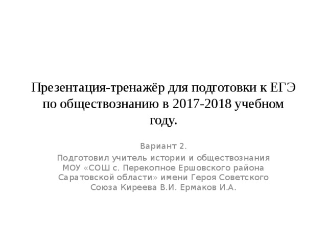 Презентация-тренажёр для подготовки к ЕГЭ по обществознанию в 2017-2018 учебном году. Вариант 2. Подготовил учитель истории и обществознания МОУ «СОШ с. Перекопное Ершовского района Саратовской области» имени Героя Советского Союза Киреева В.И. Ермаков И.А. 