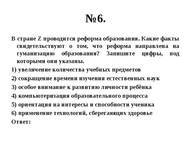 № 6. В стране Z проводится реформа образования. Какие факты свидетельствуют о том, что реформа направлена на гуманизацию образования? Запишите цифры, под которыми они указаны. 1) увеличение количества учебных предметов 2) сокращение времени изучения естественных наук 3) особое внимание к развитию личности ребёнка 4) компьютеризация образовательного процесса 5) ориентация на интересы и способности ученика 6) применение технологий, сберегающих здоровье Ответ: 