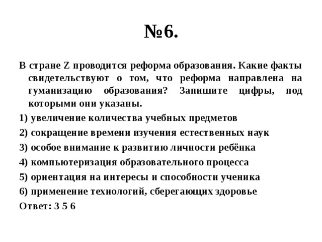 № 6. В стране Z проводится реформа образования. Какие факты свидетельствуют о том, что реформа направлена на гуманизацию образования? Запишите цифры, под которыми они указаны. 1) увеличение количества учебных предметов 2) сокращение времени изучения естественных наук 3) особое внимание к развитию личности ребёнка 4) компьютеризация образовательного процесса 5) ориентация на интересы и способности ученика 6) применение технологий, сберегающих здоровье Ответ: 3 5 6 