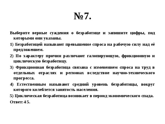 № 7. Выберите верные суждения о безработице и запишите цифры, под которыми они указаны. 1) Безработицей называют превышение спроса на рабочую силу над её предложением. 2) По характеру причин различают галопирующую, фрикционную и циклическую безработицу. 3) Фрикционная безработица связана с изменением спроса на труд в отдельных отраслях и регионах вследствие научно-технического прогресса. 4) Естественным называют средний уровень безработицы, вокруг которого колеблется занятость населения. 5) Циклическая безработица возникает в период экономического спада. Ответ:4 5. 