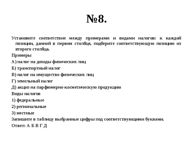 № 8. Установите соответствие между примерами и видами налогов: к каждой позиции, данной в первом столбце, подберите соответствующую позицию из второго столбца. Примеры А) налог на доходы физических лиц Б) транспортный налог В) налог на имущество физических лиц Г) земельный налог Д) акциз на парфюмерно-косметическую продукцию Виды налогов 1) федеральные 2) региональные 3) местные Запишите в таблицу выбранные цифры под соответствующими буквами. Ответ: А Б В Г Д 