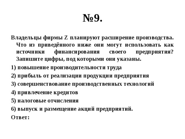 № 9. Владельцы фирмы Z планируют расширение производства. Что из приведённого ниже они могут использовать как источники финансирования своего предприятия? Запишите цифры, под которыми они указаны. 1) повышение производительности труда 2) прибыль от реализации продукции предприятия 3) совершенствование производственных технологий 4) привлечение кредитов 5) налоговые отчисления 6) выпуск и размещение акций предприятий. Ответ: 