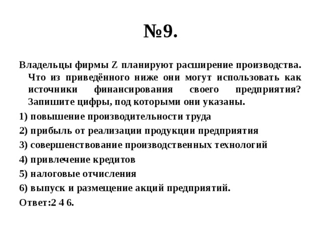 № 9. Владельцы фирмы Z планируют расширение производства. Что из приведённого ниже они могут использовать как источники финансирования своего предприятия? Запишите цифры, под которыми они указаны. 1) повышение производительности труда 2) прибыль от реализации продукции предприятия 3) совершенствование производственных технологий 4) привлечение кредитов 5) налоговые отчисления 6) выпуск и размещение акций предприятий. Ответ:2 4 6. 