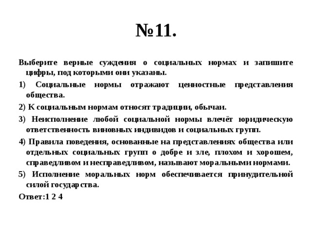 № 11. Выберите верные суждения о социальных нормах и запишите цифры, под которыми они указаны. 1) Социальные нормы отражают ценностные представления общества. 2) К социальным нормам относят традиции, обычаи. 3) Неисполнение любой социальной нормы влечёт юридическую ответственность виновных индивидов и социальных групп. 4) Правила поведения, основанные на представлениях общества или отдельных социальных групп о добре и зле, плохом и хорошем, справедливом и несправедливом, называют моральными нормами. 5) Исполнение моральных норм обеспечивается принудительной силой государства. Ответ:1 2 4 