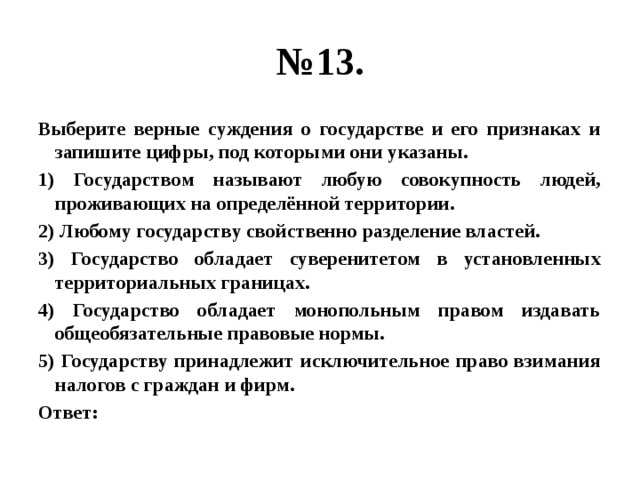 № 13. Выберите верные суждения о государстве и его признаках и запишите цифры, под которыми они указаны. 1) Государством называют любую совокупность людей, проживающих на определённой территории. 2) Любому государству свойственно разделение властей. 3) Государство обладает суверенитетом в установленных территориальных границах. 4) Государство обладает монопольным правом издавать общеобязательные правовые нормы. 5) Государству принадлежит исключительное право взимания налогов с граждан и фирм. Ответ: 