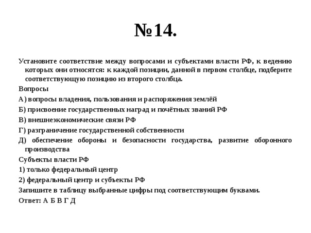 № 14. Установите соответствие между вопросами и субъектами власти РФ, к ведению которых они относятся: к каждой позиции, данной в первом столбце, подберите соответствующую позицию из второго столбца. Вопросы А) вопросы владения, пользования и распоряжения землёй Б) присвоение государственных наград и почётных званий РФ В) внешнеэкономические связи РФ Г) разграничение государственной собственности Д) обеспечение обороны и безопасности государства, развитие оборонного производства Субъекты власти РФ 1) только федеральный центр 2) федеральный центр и субъекты РФ Запишите в таблицу выбранные цифры под соответствующим буквами. Ответ: А Б В Г Д 