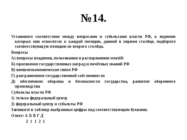 № 14. Установите соответствие между вопросами и субъектами власти РФ, к ведению которых они относятся: к каждой позиции, данной в первом столбце, подберите соответствующую позицию из второго столбца. Вопросы А) вопросы владения, пользования и распоряжения землёй Б) присвоение государственных наград и почётных званий РФ В) внешнеэкономические связи РФ Г) разграничение государственной собственности Д) обеспечение обороны и безопасности государства, развитие оборонного производства Субъекты власти РФ 1) только федеральный центр 2) федеральный центр и субъекты РФ Запишите в таблицу выбранные цифры под соответствующим буквами. Ответ: А Б В Г Д  2 1 1 2 1 