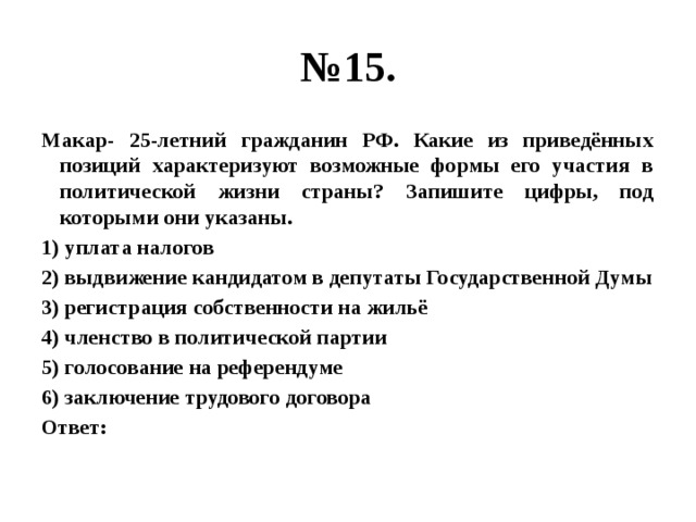 № 15. Макар- 25-летний гражданин РФ. Какие из приведённых позиций характеризуют возможные формы его участия в политической жизни страны? Запишите цифры, под которыми они указаны. 1) уплата налогов 2) выдвижение кандидатом в депутаты Государственной Думы 3) регистрация собственности на жильё 4) членство в политической партии 5) голосование на референдуме 6) заключение трудового договора Ответ: 