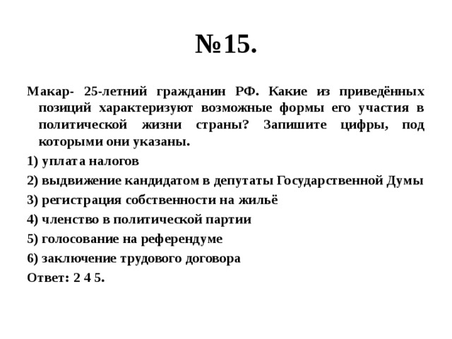 № 15. Макар- 25-летний гражданин РФ. Какие из приведённых позиций характеризуют возможные формы его участия в политической жизни страны? Запишите цифры, под которыми они указаны. 1) уплата налогов 2) выдвижение кандидатом в депутаты Государственной Думы 3) регистрация собственности на жильё 4) членство в политической партии 5) голосование на референдуме 6) заключение трудового договора Ответ: 2 4 5. 