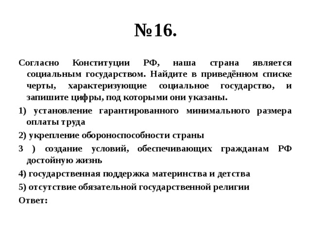 № 16. Согласно Конституции РФ, наша страна является социальным государством. Найдите в приведённом списке черты, характеризующие социальное государство, и запишите цифры, под которыми они указаны. 1) установление гарантированного минимального размера оплаты труда 2) укрепление обороноспособности страны 3 ) создание условий, обеспечивающих гражданам РФ достойную жизнь 4) государственная поддержка материнства и детства 5) отсутствие обязательной государственной религии Ответ: 