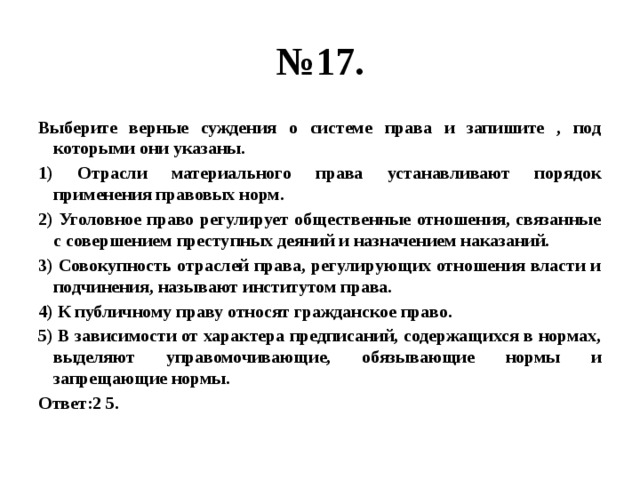 № 17. Выберите верные суждения о системе права и запишите , под которыми они указаны. 1) Отрасли материального права устанавливают порядок применения правовых норм. 2) Уголовное право регулирует общественные отношения, связанные с совершением преступных деяний и назначением наказаний. 3) Совокупность отраслей права, регулирующих отношения власти и подчинения, называют институтом права. 4) К публичному праву относят гражданское право. 5) В зависимости от характера предписаний, содержащихся в нормах, выделяют управомочивающие, обязывающие нормы и запрещающие нормы. Ответ:2 5. 