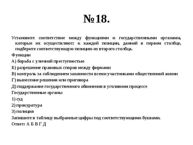 № 18. Установите соответствие между функциями и государственными органами, которые их осуществляют: к каждой позиции, данной в первом столбце, подберите соответствующую позицию из второго столбца. Функции А) борьба с уличной преступностью Б) разрешение правовых споров между фирмами В) контроль за соблюдением законности всеми участниками общественной жизни Г) вынесение решения или приговора Д) поддержание государственного обвинения в уголовном процессе Государственные органы 1) суд 2) прокуратура 3) полиция Запишите в таблицу выбранные цифры под соответствующими буквами. Ответ: А Б В Г Д 