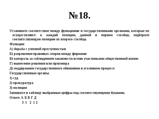 № 18. Установите соответствие между функциями и государственными органами, которые их осуществляют: к каждой позиции, данной в первом столбце, подберите соответствующую позицию из второго столбца. Функции А) борьба с уличной преступностью Б) разрешение правовых споров между фирмами В) контроль за соблюдением законности всеми участниками общественной жизни Г) вынесение решения или приговора Д) поддержание государственного обвинения в уголовном процессе Государственные органы 1) суд 2) прокуратура 3) полиция Запишите в таблицу выбранные цифры под соответствующими буквами. Ответ: А Б В Г Д  3 1 2 1 2 