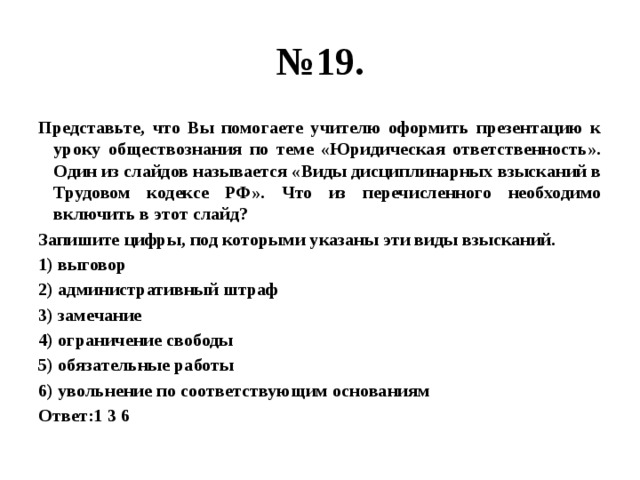 № 19. Представьте, что Вы помогаете учителю оформить презентацию к уроку обществознания по теме «Юридическая ответственность». Один из слайдов называется «Виды дисциплинарных взысканий в Трудовом кодексе РФ». Что из перечисленного необходимо включить в этот слайд? Запишите цифры, под которыми указаны эти виды взысканий. 1) выговор 2) административный штраф 3) замечание 4) ограничение свободы 5) обязательные работы 6) увольнение по соответствующим основаниям Ответ:1 3 6 