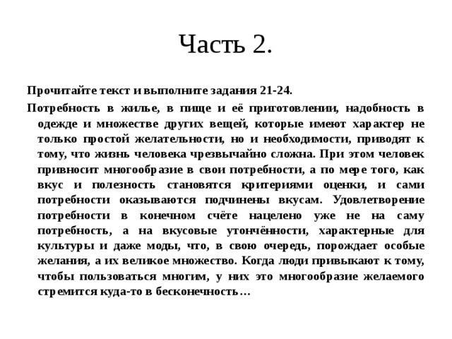 Часть 2. Прочитайте текст и выполните задания 21-24. Потребность в жилье, в пище и её приготовлении, надобность в одежде и множестве других вещей, которые имеют характер не только простой желательности, но и необходимости, приводят к тому, что жизнь человека чрезвычайно сложна. При этом человек привносит многообразие в свои потребности, а по мере того, как вкус и полезность становятся критериями оценки, и сами потребности оказываются подчинены вкусам. Удовлетворение потребности в конечном счёте нацелено уже не на саму потребность, а на вкусовые утончённости, характерные для культуры и даже моды, что, в свою очередь, порождает особые желания, а их великое множество. Когда люди привыкают к тому, чтобы пользоваться многим, у них это многообразие желаемого стремится куда-то в бесконечность… 