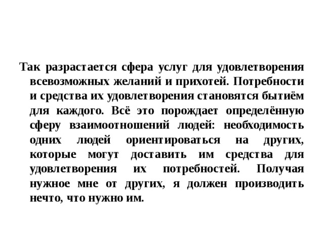 Так разрастается сфера услуг для удовлетворения всевозможных желаний и прихотей. Потребности и средства их удовлетворения становятся бытиём для каждого. Всё это порождает определённую сферу взаимоотношений людей: необходимость одних людей ориентироваться на других, которые могут доставить им средства для удовлетворения их потребностей. Получая нужное мне от других, я должен производить нечто, что нужно им. 