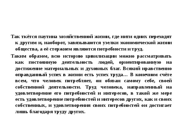 Так ткётся паутина хозяйственной жизни, где нити одних переходят к другим и, наоборот, завязываются узелки экономической жизни общества, а её стержнем являются потребности и труд. Таким образом, всю историю цивилизации можно рассматривать как постоянную деятельность людей, ориентированную на достижение материальных и духовных благ. Всякий нравственно оправданный успех в жизни есть успех труда… В конечном счёте всем, что человек потребляет, он обязан самому себе, своей собственной деятельности. Труд человека, направленный на удовлетворение его потребностей и интересов, в такой же мере есть удовлетворение потребностей и интересов других, как и своих собственных, и удовлетворения своих потребностей он достигает лишь благодаря труду других. 