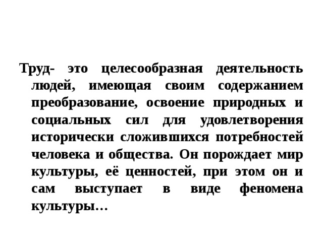 Труд- это целесообразная деятельность людей, имеющая своим содержанием преобразование, освоение природных и социальных сил для удовлетворения исторически сложившихся потребностей человека и общества. Он порождает мир культуры, её ценностей, при этом он и сам выступает в виде феномена культуры… 