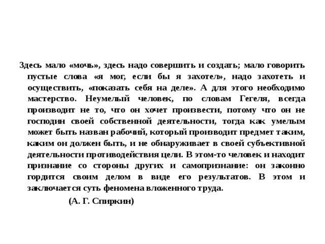 Здесь мало «мочь», здесь надо совершить и создать; мало говорить пустые слова «я мог, если бы я захотел», надо захотеть и осуществить, «показать себя на деле». А для этого необходимо мастерство. Неумелый человек, по словам Гегеля, всегда производит не то, что он хочет произвести, потому что он не господин своей собственной деятельности, тогда как умелым может быть назван рабочий, который производит предмет таким, каким он должен быть, и не обнаруживает в своей субъективной деятельности противодействия цели. В этом-то человек и находит признание со стороны других и самопризнание: он законно гордится своим делом в виде его результатов. В этом и заключается суть феномена вложенного труда.  (А. Г. Спиркин) 