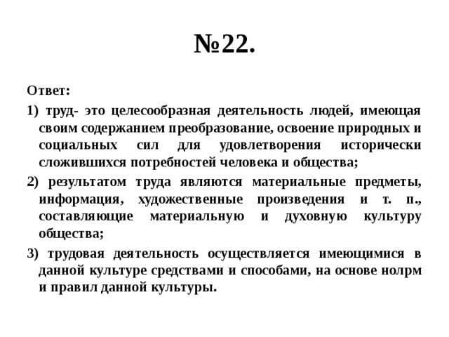 № 22. Ответ: 1) труд- это целесообразная деятельность людей, имеющая своим содержанием преобразование, освоение природных и социальных сил для удовлетворения исторически сложившихся потребностей человека и общества; 2) результатом труда являются материальные предметы, информация, художественные произведения и т. п., составляющие материальную и духовную культуру общества; 3) трудовая деятельность осуществляется имеющимися в данной культуре средствами и способами, на основе нолрм и правил данной культуры. 