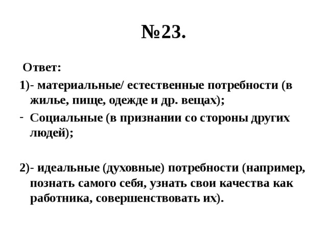 № 23.  Ответ: 1)- материальные/ естественные потребности (в жилье, пище, одежде и др. вещах); Социальные (в признании со стороны других людей);  2)- идеальные (духовные) потребности (например, познать самого себя, узнать свои качества как работника, совершенствовать их). 