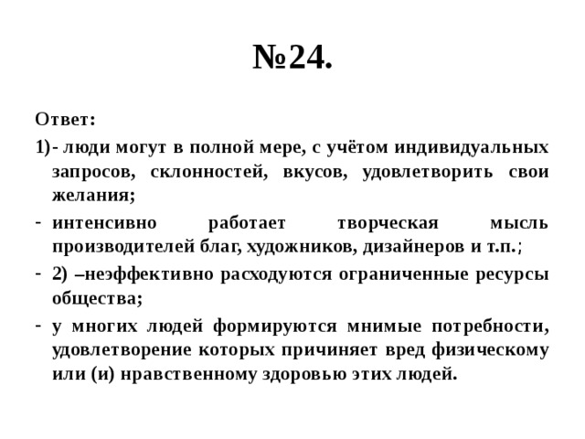 № 24. Ответ: 1)- люди могут в полной мере, с учётом индивидуальных запросов, склонностей, вкусов, удовлетворить свои желания; интенсивно работает творческая мысль производителей благ, художников, дизайнеров и т.п. ; 2) –неэффективно расходуются ограниченные ресурсы общества; у многих людей формируются мнимые потребности, удовлетворение которых причиняет вред физическому или (и) нравственному здоровью этих людей. 