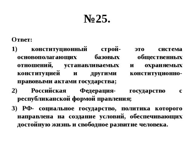 № 25. Ответ: 1) конституционный строй- это система основополагающих базовых общественных отношений, устанавливаемых и охраняемых конституцией и другими конституционно-правовыми актами государства; 2) Российская Федерация- государство с республиканской формой правления; 3) РФ- социальное государство, политика которого направлена на создание условий, обеспечивающих достойную жизнь и свободное развитие человека. 