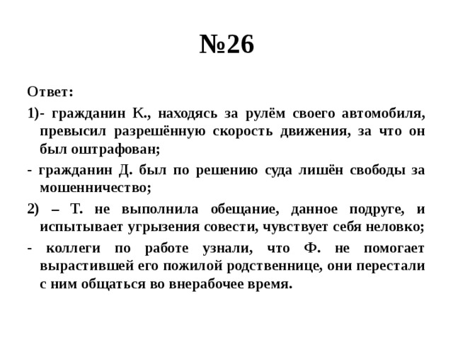 № 26 Ответ: 1)- гражданин К., находясь за рулём своего автомобиля, превысил разрешённую скорость движения, за что он был оштрафован; - гражданин Д. был по решению суда лишён свободы за мошенничество; 2) – Т. не выполнила обещание, данное подруге, и испытывает угрызения совести, чувствует себя неловко; - коллеги по работе узнали, что Ф. не помогает вырастившей его пожилой родственнице, они перестали с ним общаться во внерабочее время. 