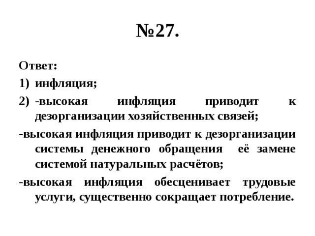 № 27. Ответ: инфляция; -высокая инфляция приводит к дезорганизации хозяйственных связей; -высокая инфляция приводит к дезорганизации системы денежного обращения её замене системой натуральных расчётов; -высокая инфляция обесценивает трудовые услуги, существенно сокращает потребление. 