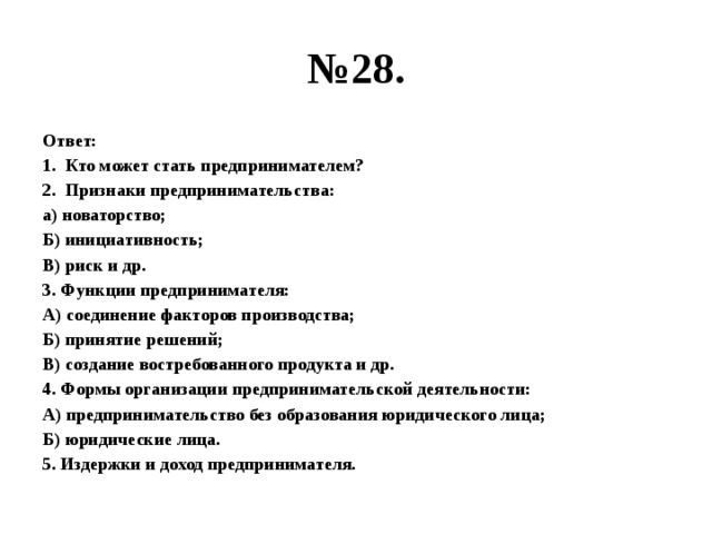 № 28. Ответ: Кто может стать предпринимателем? Признаки предпринимательства: а) новаторство; Б) инициативность; В) риск и др. 3. Функции предпринимателя: А) соединение факторов производства; Б) принятие решений; В) создание востребованного продукта и др. 4. Формы организации предпринимательской деятельности: А) предпринимательство без образования юридического лица; Б) юридические лица. 5. Издержки и доход предпринимателя. 