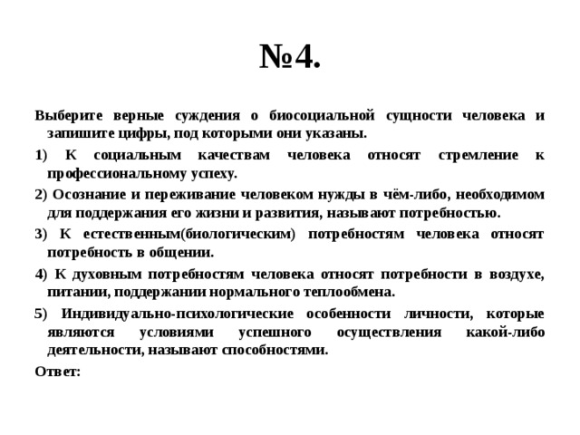 № 4. Выберите верные суждения о биосоциальной сущности человека и запишите цифры, под которыми они указаны. 1) К социальным качествам человека относят стремление к профессиональному успеху. 2) Осознание и переживание человеком нужды в чём-либо, необходимом для поддержания его жизни и развития, называют потребностью. 3) К естественным(биологическим) потребностям человека относят потребность в общении. 4) К духовным потребностям человека относят потребности в воздухе, питании, поддержании нормального теплообмена. 5) Индивидуально-психологические особенности личности, которые являются условиями успешного осуществления какой-либо деятельности, называют способностями. Ответ: 