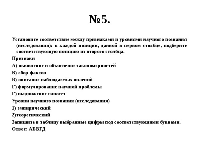 № 5. Установите соответствие между признаками и уровнями научного познания (исследования): к каждой позиции, данной в первом столбце, подберите соответствующую позицию из второго столбца. Признаки А) выявление и объяснение закономерностей Б) сбор фактов В) описание наблюдаемых явлений Г) формулирование научной проблемы Г) выдвижение гипотез Уровни научного познания (исследования) 1) эмпирический 2)теоретический Запишите в таблицу выбранные цифры под соответствующими буквами. Ответ: АБВГД 