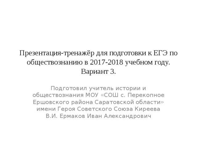 Презентация-тренажёр для подготовки к ЕГЭ по обществознанию в 2017-2018 учебном году.  Вариант 3. Подготовил учитель истории и обществознания МОУ «СОШ с. Перекопное Ершовского района Саратовской области» имени Героя Советского Союза Киреева В.И. Ермаков Иван Александрович 