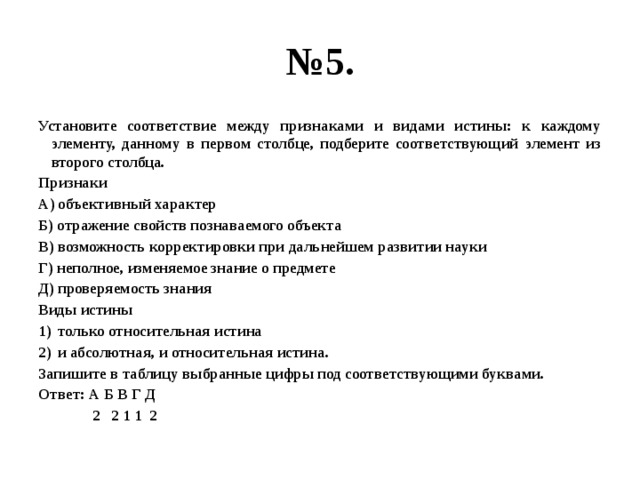 № 5. Установите соответствие между признаками и видами истины: к каждому элементу, данному в первом столбце, подберите соответствующий элемент из второго столбца. Признаки А) объективный характер Б) отражение свойств познаваемого объекта В) возможность корректировки при дальнейшем развитии науки Г) неполное, изменяемое знание о предмете Д) проверяемость знания Виды истины только относительная истина и абсолютная, и относительная истина. Запишите в таблицу выбранные цифры под соответствующими буквами. Ответ: А Б В Г Д  2 2 1 1 2 