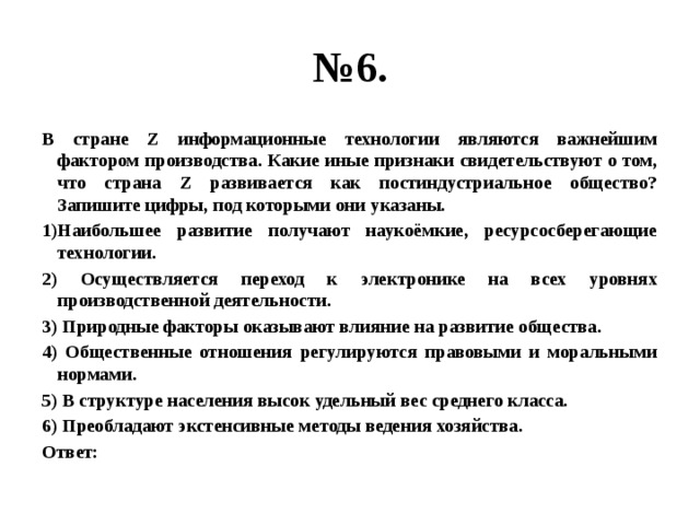 № 6. В стране Z информационные технологии являются важнейшим фактором производства. Какие иные признаки свидетельствуют о том, что страна Z развивается как постиндустриальное общество? Запишите цифры, под которыми они указаны. 1)Наибольшее развитие получают наукоёмкие, ресурсосберегающие технологии. 2) Осуществляется переход к электронике на всех уровнях производственной деятельности. 3) Природные факторы оказывают влияние на развитие общества. 4) Общественные отношения регулируются правовыми и моральными нормами. 5) В структуре населения высок удельный вес среднего класса. 6) Преобладают экстенсивные методы ведения хозяйства. Ответ: 