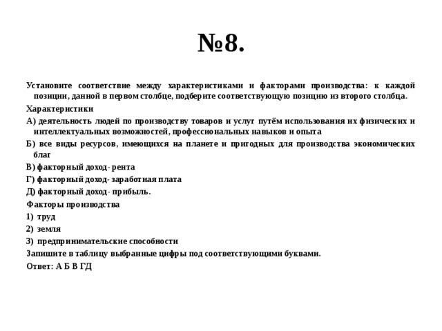 № 8. Установите соответствие между характеристиками и факторами производства: к каждой позиции, данной в первом столбце, подберите соответствующую позицию из второго столбца. Характеристики А) деятельность людей по производству товаров и услуг путём использования их физических и интеллектуальных возможностей, профессиональных навыков и опыта Б) все виды ресурсов, имеющихся на планете и пригодных для производства экономических благ В) факторный доход- рента Г) факторный доход- заработная плата Д) факторный доход- прибыль. Факторы производства труд земля предпринимательские способности Запишите в таблицу выбранные цифры под соответствующими буквами. Ответ: А Б В ГД  