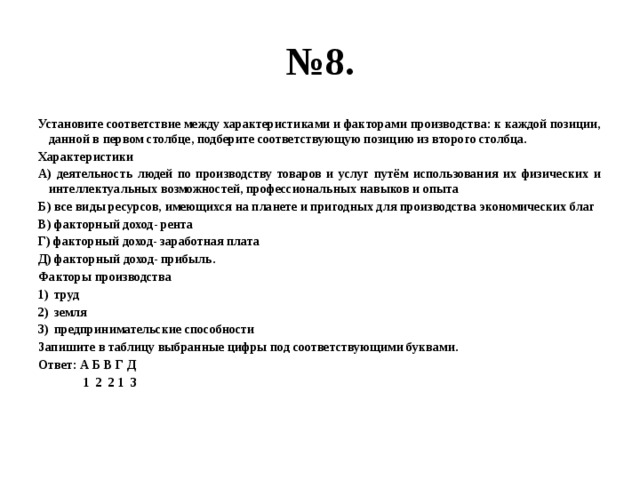 № 8. Установите соответствие между характеристиками и факторами производства: к каждой позиции, данной в первом столбце, подберите соответствующую позицию из второго столбца. Характеристики А) деятельность людей по производству товаров и услуг путём использования их физических и интеллектуальных возможностей, профессиональных навыков и опыта Б) все виды ресурсов, имеющихся на планете и пригодных для производства экономических благ В) факторный доход- рента Г) факторный доход- заработная плата Д) факторный доход- прибыль. Факторы производства труд земля предпринимательские способности Запишите в таблицу выбранные цифры под соответствующими буквами. Ответ: А Б В Г Д  1 2 2 1 3  