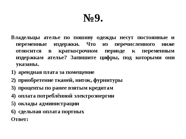 № 9. Владельцы ателье по пошиву одежды несут постоянные и переменные издержки. Что из перечисленного ниже относится в краткосрочном периоде к переменным издержкам ателье? Запишите цифры, под которыми они указаны. арендная плата за помещение приобретение тканей, ниток, фурнитуры проценты по ранее взятым кредитам оплата потреблённой электроэнергии оклады администрации сдельная оплата портных Ответ: 