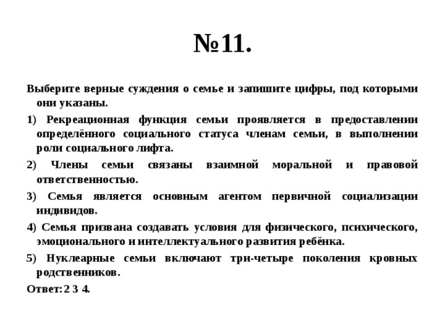 № 11. Выберите верные суждения о семье и запишите цифры, под которыми они указаны. 1) Рекреационная функция семьи проявляется в предоставлении определённого социального статуса членам семьи, в выполнении роли социального лифта. 2) Члены семьи связаны взаимной моральной и правовой ответственностью. 3) Семья является основным агентом первичной социализации индивидов. 4) Семья призвана создавать условия для физического, психического, эмоционального и интеллектуального развития ребёнка. 5) Нуклеарные семьи включают три-четыре поколения кровных родственников. Ответ:2 3 4. 