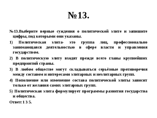 № 13. № 13.Выберите верные суждения о политической элите и запишите цифры, под которыми они указаны. 1) Политическая элита- это группа лиц, профессионально занимающаяся деятельностью в сфере власти и управления государством. 2) В политическую элиту входят прежде всего главы крупнейших предприятий страны. 3) В любом обществе могут складываться серьёзные противоречия между составом и интересами элитарных и неэлитарных групп. 4) Пополнение или изменение состава политической элиты зависит только от желания самих элитарных групп. 5) Политическая элита формулирует программы развития государства и общества. Ответ:1 3 5. 