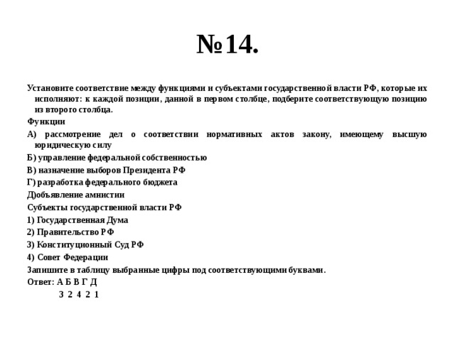 № 14. Установите соответствие между функциями и субъектами государственной власти РФ, которые их исполняют: к каждой позиции, данной в первом столбце, подберите соответствующую позицию из второго столбца. Функции А) рассмотрение дел о соответствии нормативных актов закону, имеющему высшую юридическую силу Б) управление федеральной собственностью В) назначение выборов Президента РФ Г) разработка федерального бюджета Д)объявление амнистии Субъекты государственной власти РФ 1) Государственная Дума 2) Правительство РФ 3) Конституционный Суд РФ 4) Совет Федерации Запишите в таблицу выбранные цифры под соответствующими буквами. Ответ: А Б В Г Д  3 2 4 2 1 