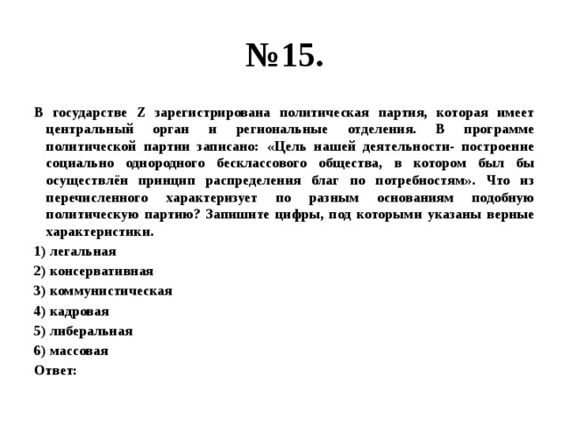 № 15. В государстве Z зарегистрирована политическая партия, которая имеет центральный орган и региональные отделения. В программе политической партии записано: «Цель нашей деятельности- построение социально однородного бесклассового общества, в котором был бы осуществлён принцип распределения благ по потребностям». Что из перечисленного характеризует по разным основаниям подобную политическую партию? Запишите цифры, под которыми указаны верные характеристики. 1) легальная 2) консервативная 3) коммунистическая 4) кадровая 5) либеральная 6) массовая Ответ: 